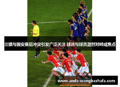 三镇与国安赛后冲突引发广泛关注 球迷与球员激烈对峙成焦点