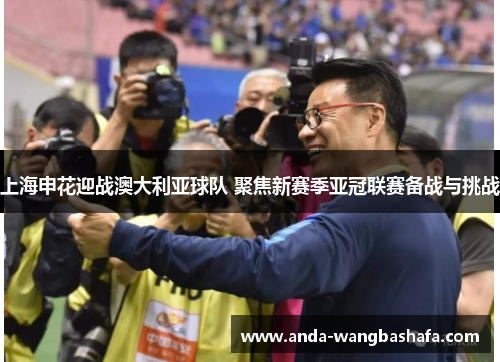 上海申花迎战澳大利亚球队 聚焦新赛季亚冠联赛备战与挑战
